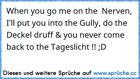 When you go me on the  Nerven, I'll put you into the Gully, do the Deckel druff & you never come back to the Tageslicht !! ;D