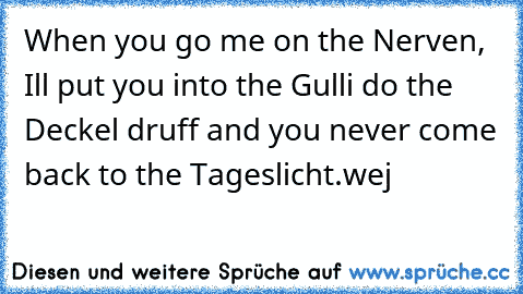 When you go me on the Nerven, I´ll put you into the Gulli do the Deckel druff and you never come back to the Tageslicht.wej
