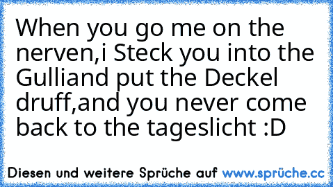 When you go me on the nerven,
i Steck you into the Gulli
and put the Deckel druff,
and you never come back to the tageslicht :D