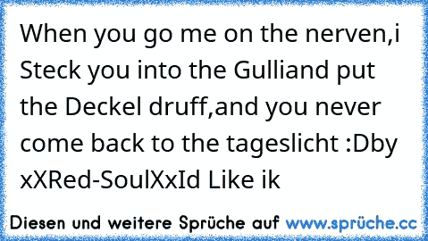 When you go me on the nerven,
i Steck you into the Gulli
and put the Deckel druff,
and you never come back to the tageslicht :D
by xXRed-SoulXx
Id Like ik