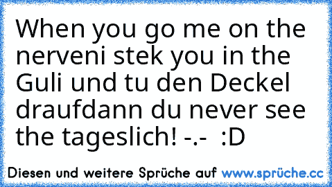 When you go me on the nerven
i stek you in the Guli und tu den Deckel drauf
dann du never see the tageslich! -.-  :D