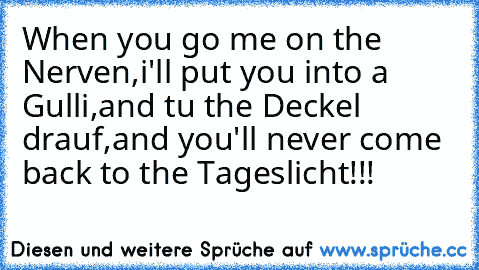 When you go me on the Nerven,
i'll put you into a Gulli,
and tu the Deckel drauf,
and you'll never come back to the Tageslicht!!!