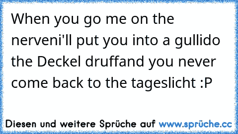 When you go me on the nerven
i'll put you into a gulli
do the Deckel druff
and you never come back to the tageslicht :P