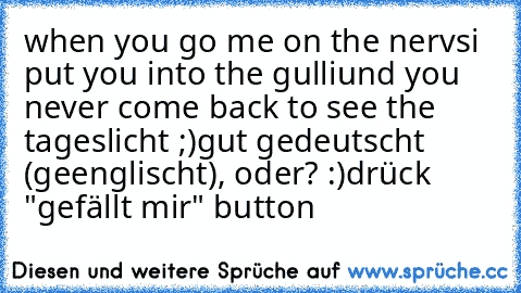 when you go me on the nervs
i put you into the gulli
und you never come back to see the tageslicht ;)
gut gedeutscht (geenglischt), oder? :)
drück "gefällt mir" button