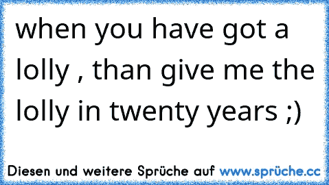 when you have got a lolly , than give me the lolly in twenty years ;)