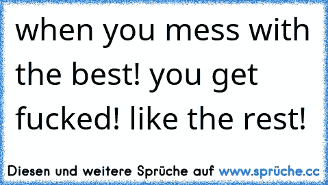 when you mess with the best! you get fucked! like the rest!