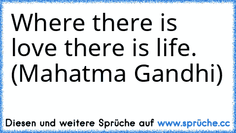 Where there is love there is life. (Mahatma Gandhi)