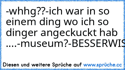 -whhg??
-ich war in so einem ding wo ich so dinger angeckuckt hab ....
-museum?
-BESSERWISSER!!!!!!!