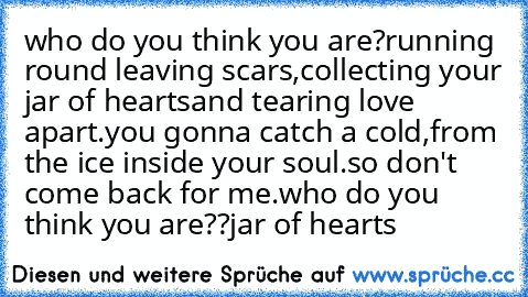 who do you think you are?
running round leaving scars,
collecting your jar of hearts
and tearing love apart.
you gonna catch a cold,
from the ice inside your soul.
so don't come back for me.
who do you think you are??
jar of hearts ♥