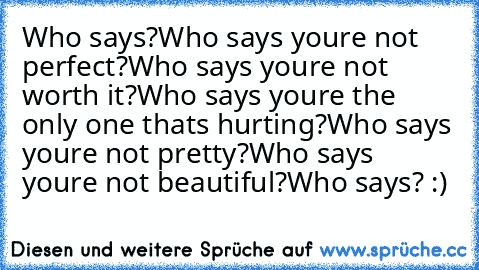 Who says?
Who says you’re not perfect?
Who says you’re not worth it?
Who says you’re the only one that’s hurting?
Who says you’re not pretty?
Who says you’re not beautiful?
Who says? :)