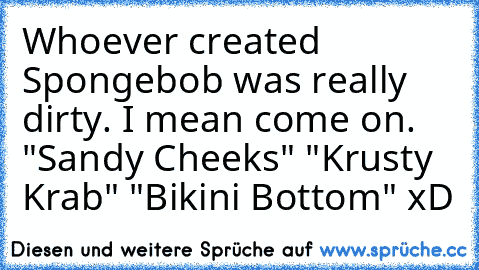 Whoever created Spongebob was really dirty. I mean come on. "Sandy Cheeks" "Krusty Krab" "Bikini Bottom" xD