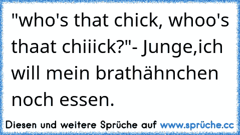 "who's that chick, whoo's thaat chiiick?"
- Junge,ich will mein brathähnchen noch essen.