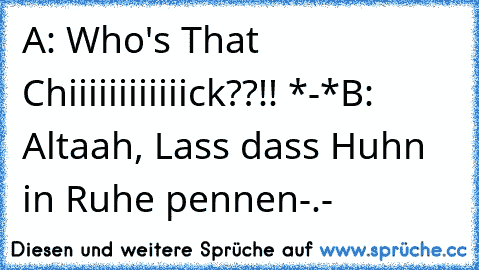 A: Who's That Chiiiiiiiiiiiick??!! *-*
B: Altaah, Lass dass Huhn in Ruhe pennen-.-