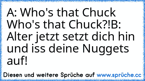 A: Who's that Chuck Who's that Chuck?!
B: Alter jetzt setzt dich hin und iss deine Nuggets auf!