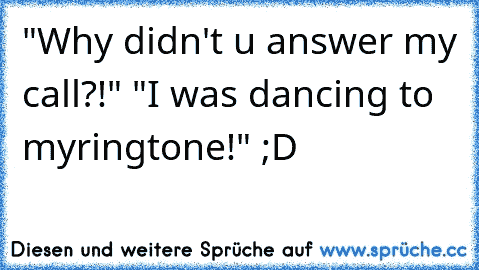 "Why didn't u answer my call?!" "I was dancing to my
ringtone!" ;D