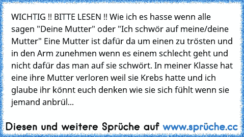 WICHTIG !! BITTE LESEN !! 
Wie ich es hasse wenn alle sagen "Deine Mutter" oder "Ich schwör auf meine/deine Mutter" Eine Mutter ist dafür da um einen zu trösten und in den Arm zunehmen wenn es einem schlecht geht und nicht dafür das man auf sie schwört. In meiner Klasse hat eine ihre Mutter verloren weil sie Krebs hatte und ich glaube ihr könnt euch denken wie sie sich fühlt wenn sie jemand anbrül...