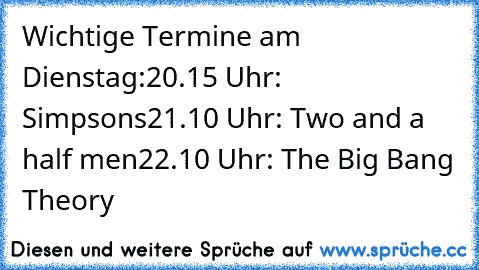 Wichtige Termine am Dienstag:
20.15 Uhr: Simpsons
21.10 Uhr: Two and a half men
22.10 Uhr: The Big Bang Theory
♥♥