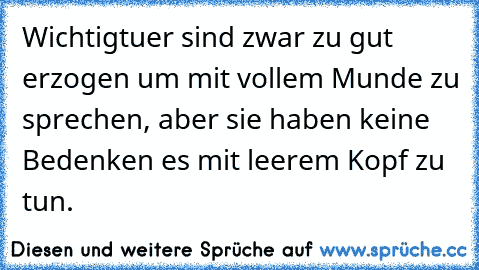 Wichtigtuer sind zwar zu gut erzogen um mit vollem Munde zu sprechen, aber sie haben keine Bedenken es mit leerem Kopf zu tun.