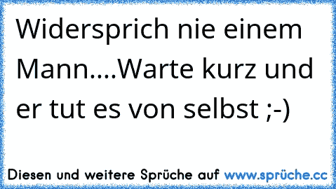 Widersprich nie einem Mann....Warte kurz und er tut es von selbst ;-)