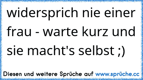 widersprich nie einer frau - warte kurz und sie macht's selbst ;)