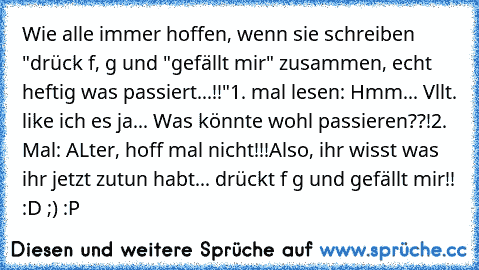 Wie alle immer hoffen, wenn sie schreiben "drück f, g und "gefällt mir" zusammen, echt heftig was passiert...!!"
1. mal lesen: Hmm... Vllt. like ich es ja... Was könnte wohl passieren??!
2. Mal: ALter, hoff mal nicht!!!
Also, ihr wisst was ihr jetzt zutun habt... drückt f g und gefällt mir!! :D ;) :P