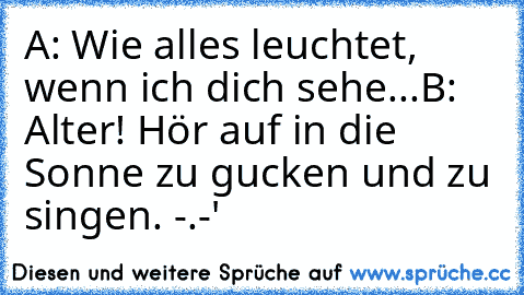 A: Wie alles leuchtet, wenn ich dich sehe...
B: Alter! Hör auf in die Sonne zu gucken und zu singen. -.-'