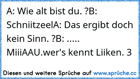 A: Wie alt bist du. ?
B: Schniitzeel
A: Das ergibt doch kein Sinn. ?
B: ..... MiiiAAU.
wer's kennt Liiken. ♥3