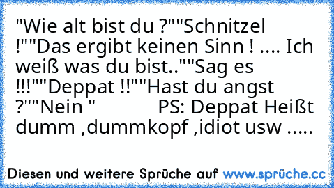 "Wie alt bist du ?"
"Schnitzel !"
"Das ergibt keinen Sinn ! .... Ich weiß was du bist.."
"Sag es !!!"
"Deppat !!"
"Hast du angst ?"
"Nein "            
PS: Deppat Heißt dumm ,dummkopf ,idiot usw .....