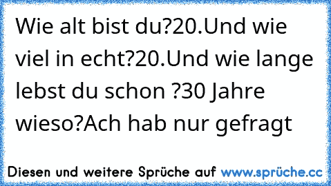 Wie alt bist du?
20.
Und wie viel in echt?
20.
Und wie lange lebst du schon ?
30 Jahre wieso?
Ach hab nur gefragt