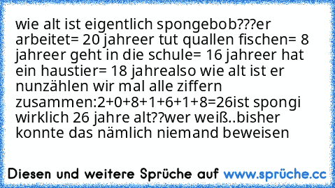 wie alt ist eigentlich spongebob???
er arbeitet= 20 jahre
er tut quallen fischen= 8 jahre
er geht in die schule= 16 jahre
er hat ein haustier= 18 jahre
also wie alt ist er nun
zählen wir mal alle ziffern zusammen:
2+0+8+1+6+1+8=26
ist spongi wirklich 26 jahre alt??
wer weiß..bisher konnte das nämlich niemand beweisen