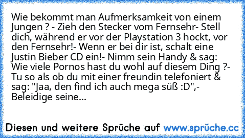 Wie bekommt man Aufmerksamkeit von einem Jungen ? 
- Zieh den Stecker vom Fernsehr
- Stell dich, während er vor der Playstation 3 hockt, vor den Fernsehr!
- Wenn er bei dir ist, schalt eine Justin Bieber CD ein!
- Nimm sein Handy & sag: Wie viele Pornos hast du wohl auf diesem Ding ?
- Tu so als ob du mit einer freundin telefoniert & sag: "Jaa, den find ich auch mega süß :D♥",
- Beleidige seinen M...