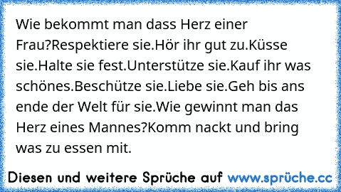 Wie bekommt man dass Herz einer Frau?
Respektiere sie.
Hör ihr gut zu.
Küsse sie.
Halte sie fest.
Unterstütze sie.
Kauf ihr was schönes.
Beschütze sie.
Liebe sie.
Geh bis ans ende der Welt für sie.
Wie gewinnt man das Herz eines Mannes?
Komm nackt und bring was zu essen mit.