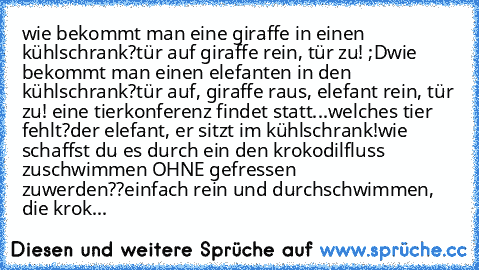 wie bekommt man eine giraffe in einen kühlschrank?
tür auf giraffe rein, tür zu! ;D
wie bekommt man einen elefanten in den kühlschrank?
tür auf, giraffe raus, elefant rein, tür zu! 
eine tierkonferenz findet statt...welches tier fehlt?
der elefant, er sitzt im kühlschrank!
wie schaffst du es durch ein den krokodilfluss zuschwimmen OHNE gefressen zuwerden??
einfach rein und durchschwimmen, die k...