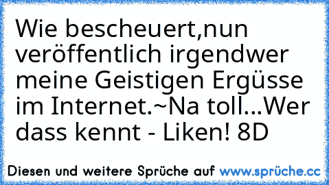 Wie bescheuert,nun veröffentlich irgendwer meine Geistigen Ergüsse im Internet.
~Na toll...
Wer dass kennt - Liken! 8D