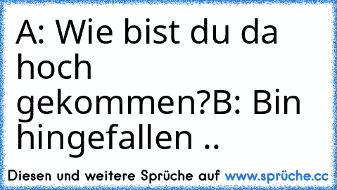 A: Wie bist du da hoch gekommen?
B: Bin hingefallen ..