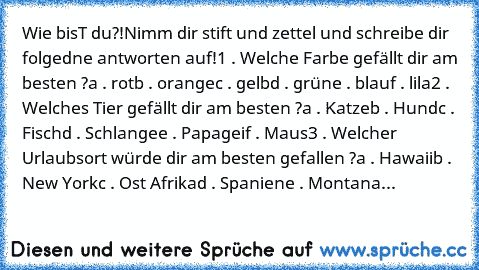 Wie bisT du?!
Nimm dir stift und zettel und schreibe dir folgedne antworten auf!
1 . Welche Farbe gefällt dir am besten ?
a . rot
b . orange
c . gelb
d . grün
e . blau
f . lila
2 . Welches Tier gefällt dir am besten ?
a . Katze
b . Hund
c . Fisch
d . Schlange
e . Papagei
f . Maus
3 . Welcher Urlaubsort würde dir am besten gefallen ?
a . Hawaii
b . New York
c . Ost Afrika
d . Spanien
e . Montana
4 ...