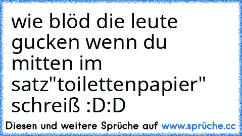 wie blöd die leute gucken wenn du mitten im satz"toilettenpapier" schreiß :D:D