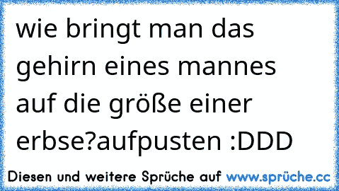 wie bringt man das gehirn eines mannes auf die größe einer erbse?
aufpusten :DDD