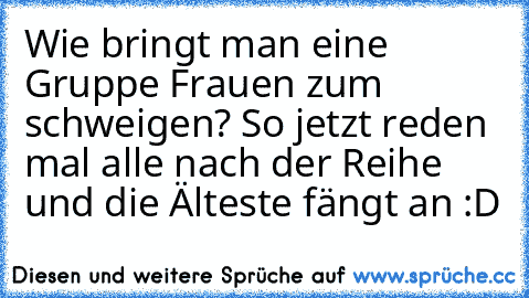 Wie bringt man eine Gruppe Frauen zum schweigen? So jetzt reden mal alle nach der Reihe und die Älteste fängt an :D