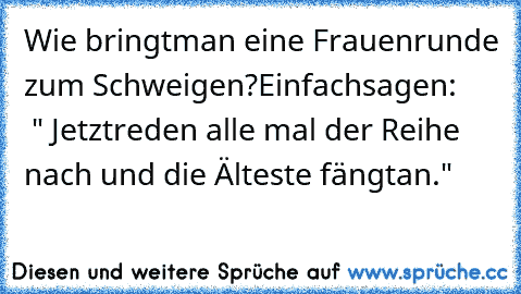 Wie bringt
man eine Frauenrunde zum Schweigen?
Einfach
sagen:      
 " Jetzt
reden alle mal der Reihe nach und die Älteste fängt
an."