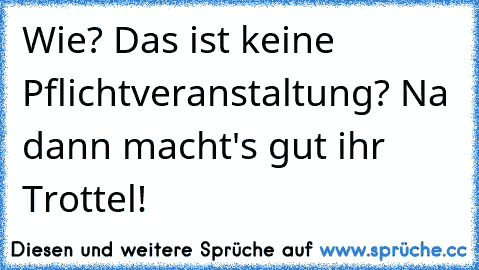 Wie? Das ist keine Pflichtveranstaltung? Na dann macht's gut ihr Trottel!