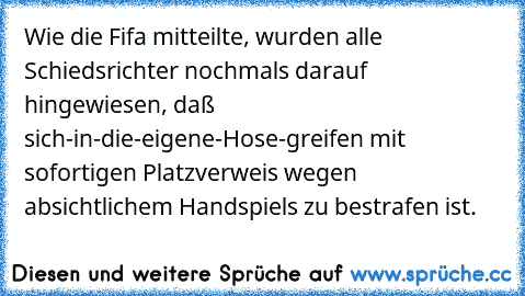 Wie die Fifa mitteilte, wurden alle Schiedsrichter nochmals darauf hingewiesen, daß sich-in-die-eigene-Hose-greifen mit sofortigen Platzverweis wegen absichtlichem Handspiels zu bestrafen ist.