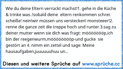 Wie du deine Eltern verrückt machst!
1. gehe in die Küche & trinke was..!sobald deine  eltern renkommen schrei: scheiße! nein!wir müssen uns verstecken! monsteeer!
2. renne die ganze zeit die treppe hoch und runter.
3.sag zu deiner mutter wenn sie dich was fragt: möööööööp,ich bin der reegenwurm,mööööööööp-
und gucke  sie gestört an 
4. nimm ein zettel und sage: Meine hausaufgaben,juuuuuuhuu un...