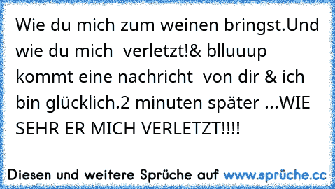 Wie du mich zum weinen bringst.
Und wie du mich  verletzt!
& blluuup kommt eine nachricht  von dir & ich bin glücklich.
2 minuten später ...
WIE SEHR ER MICH VERLETZT!!!!