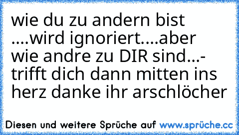 wie du zu andern bist ....wird ignoriert....aber wie andre zu DIR sind...- trifft dich dann mitten ins herz 
danke ihr arschlöcher