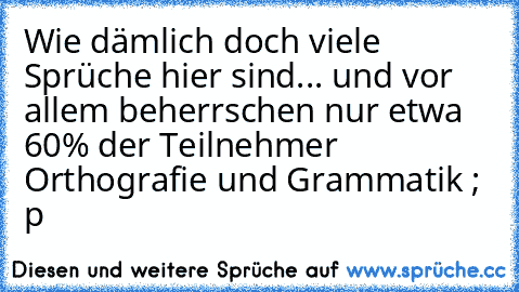 Wie dämlich doch viele Sprüche hier sind... und vor allem beherrschen nur etwa 60% der Teilnehmer Orthografie und Grammatik ; p