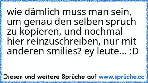 wie dämlich muss man sein, um genau den selben spruch zu kopieren, und nochmal hier reinzuschreiben, nur mit anderen smilies? ey leute... :D