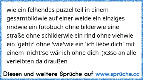 wie ein felhendes puzzel teil in einem gesamtbild
wie auf einer weide ein einziges rind
wie ein fotobuch ohne bilder
wie eine straße ohne schilder
wie ein rind ohne vieh
wie ein 'gehtz' ohne 'wie'
wie ein 'ich liebe dich' mit einem 'nicht'
so wär ich ohne dich ;)
x3
so an alle verleibten da draußen