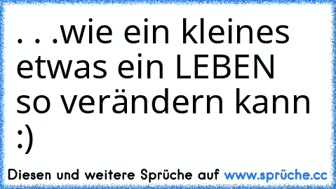 . . .wie ein kleines etwas ein LEBEN so verändern kann :)