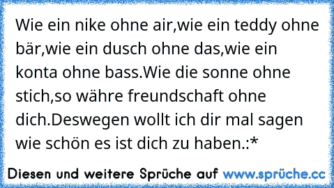 Wie ein nike ohne air,wie ein teddy ohne bär,wie ein dusch ohne das,wie ein konta ohne bass.Wie die sonne ohne stich,so währe freundschaft ohne dich.Deswegen wollt ich dir mal sagen wie schön es ist dich zu haben.:*